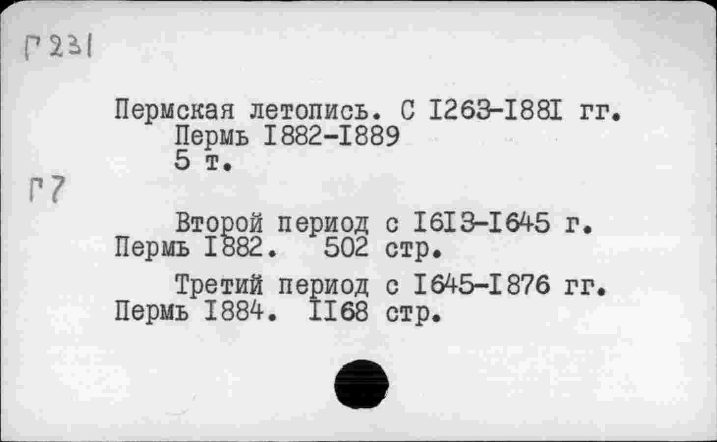 ﻿
Г?
Пермская летопись. С I265-I88I гг.
Пермь 1882-1889
5 т.
Второй период с I613-І645 г.
Пермь 1882.	502 стр.
Третий период с 1645-1876 гг.
Пермь 1884. 1168 стр.